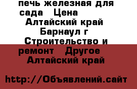 печь железная для сада › Цена ­ 4 000 - Алтайский край, Барнаул г. Строительство и ремонт » Другое   . Алтайский край